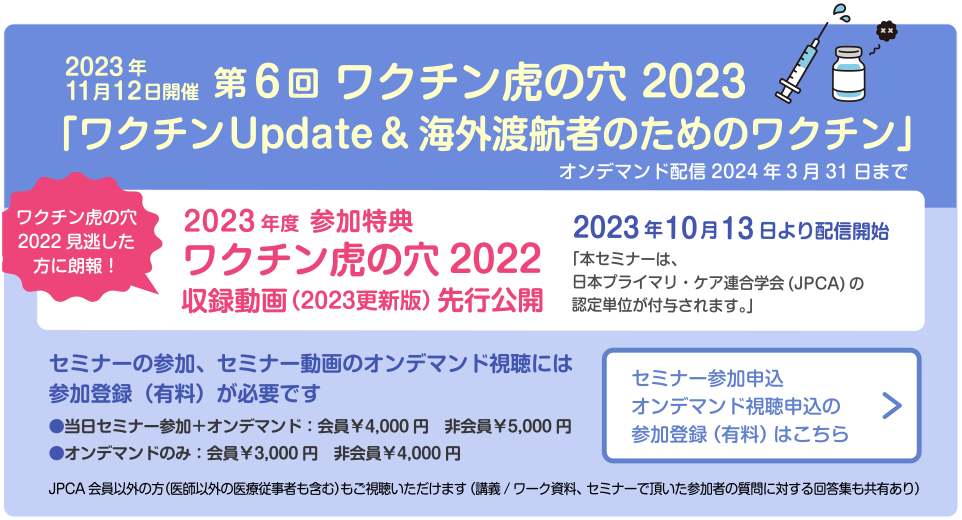2023年11月12日開催　第6回 ワクチン虎の穴 2023「ワクチンUpdate&海外渡航者のためのワクチン」オンデマンド配信2024年3月31日まで　ワクチン虎の穴2022見逃した方に朗報！　2023年度 参加特典　ワクチン虎の穴2022　収録動画（2023更新版）先行公開　2023年10月13日より配信開始　「本セミナーは、日本プライマリ・ケア連合学会(JPCA)の認定単位が付与されます。」セミナーの参加、セミナー動画のオンデマンド視聴には参加登録（有料）が必要です　●当日セミナー参加＋オンデマンド：会員￥4,000円　非会員￥5,000円　●オンデマンドのみ：会員￥3,000円　非会員￥4,000円　JPCA会員以外の方（医師以外の医療従事者も含む）もご視聴いただけます（講義/ワーク資料、セミナーで頂いた参加者の質問に対する回答集も共有あり）セミナー参加申込オンデマンド視聴申込の参加登録（有料）はこちら